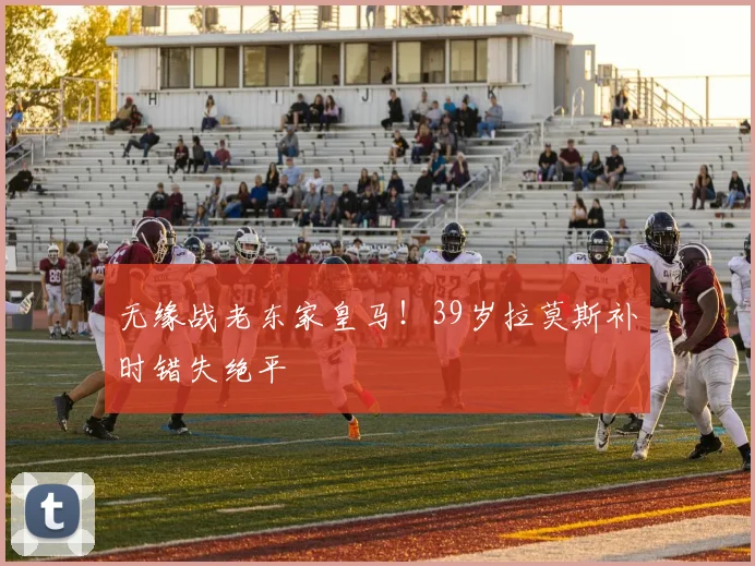 无缘战老东家皇马！39岁拉莫斯补时错失绝平