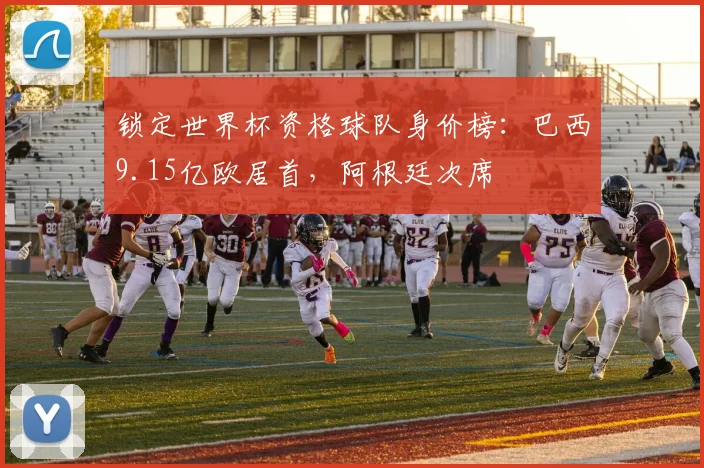 锁定世界杯资格球队身价榜：巴西9.15亿欧居首，阿根廷次席